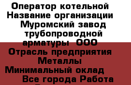 Оператор котельной › Название организации ­ Муромский завод трубопроводной арматуры, ООО › Отрасль предприятия ­ Металлы › Минимальный оклад ­ 9 700 - Все города Работа » Вакансии   . Башкортостан респ.,Караидельский р-н